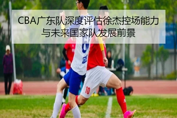 CBA广东队深度评估徐杰控场能力与未来国家队发展前景 | pg